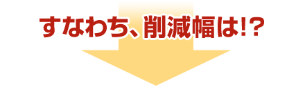 すなわち、削減幅は!?
