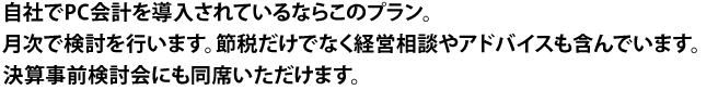 自社でPC会計を導入されているならこのプラン。月次で検討を行います。節税だけでなく経営相談やアドバイスも含んでいます。決算事前検討会にも同席いただけます。