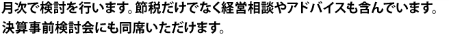 月次で検討を行います。節税だけでなく経営相談やアドバイスも含んでいます。
決算事前検討会にも同席いただけます。