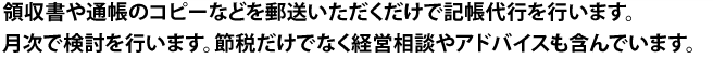 領収書や通帳のコピーなどを郵送いただくだけで記帳代行を行います。月次で検討を行います。節税だけでなく経営相談やアドバイスも含んでいます。